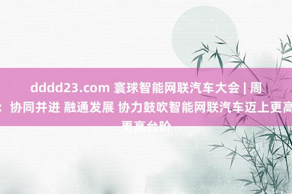 dddd23.com 寰球智能网联汽车大会 | 周治平：协同并进 融通发展 协力鼓吹智能网联汽车迈上更高台阶