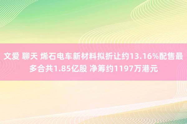 文爱 聊天 烯石电车新材料拟折让约13.16%配售最多合共1.85亿股 净筹约1197万港元