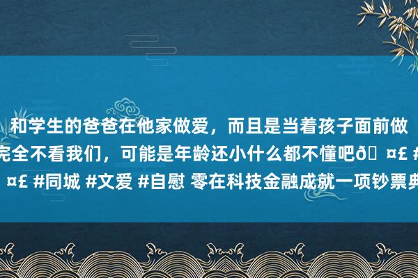 和学生的爸爸在他家做爱，而且是当着孩子面前做爱，太刺激了，孩子完全不看我们，可能是年龄还小什么都不懂吧🤣 #同城 #文爱 #自慰 零在科技金融成就一项钞票典质证券化忖度打算