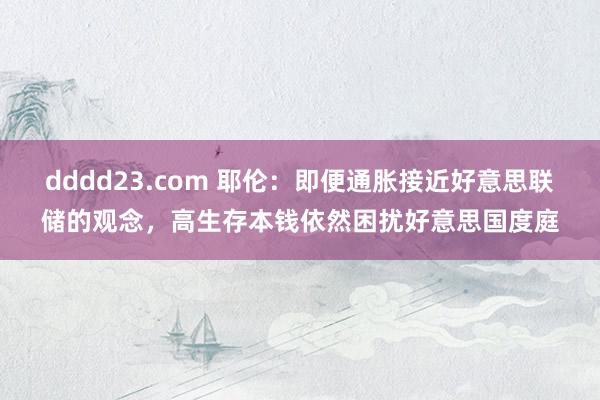 dddd23.com 耶伦：即便通胀接近好意思联储的观念，高生存本钱依然困扰好意思国度庭