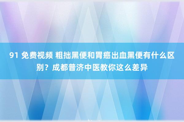 91 免费视频 粗拙黑便和胃癌出血黑便有什么区别？成都普济中医教你这么差异