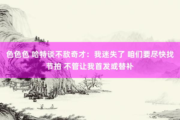 色色色 哈特谈不敌奇才：我迷失了 咱们要尽快找节拍 不管让我首发或替补