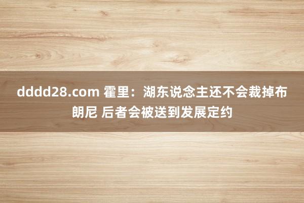 dddd28.com 霍里：湖东说念主还不会裁掉布朗尼 后者会被送到发展定约