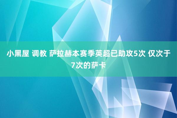 小黑屋 调教 萨拉赫本赛季英超已助攻5次 仅次于7次的萨卡