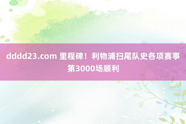 dddd23.com 里程碑！利物浦扫尾队史各项赛事第3000场顺利