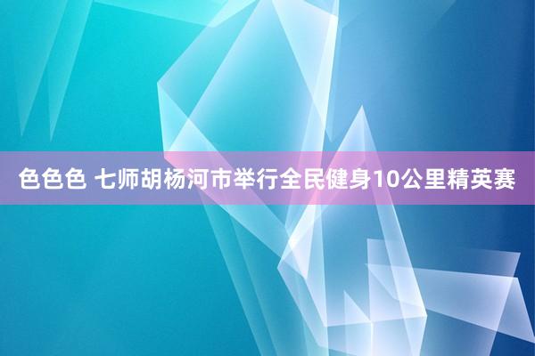 色色色 七师胡杨河市举行全民健身10公里精英赛