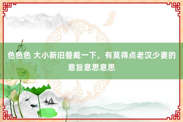 色色色 大小新旧叠戴一下，有莫得点老汉少妻的意旨意思意思