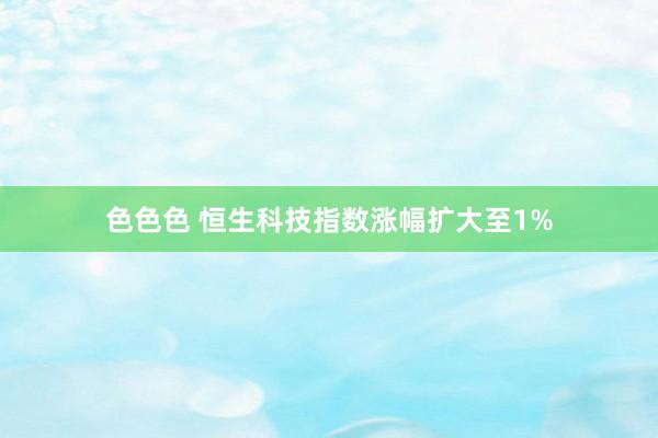 色色色 恒生科技指数涨幅扩大至1%