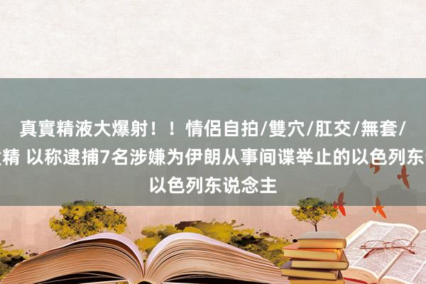 真實精液大爆射！！情侶自拍/雙穴/肛交/無套/大量噴精 以称逮捕7名涉嫌为伊朗从事间谍举止的以色列东说念主