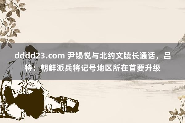 dddd23.com 尹锡悦与北约文牍长通话，吕特：朝鲜派兵将记号地区所在首要升级