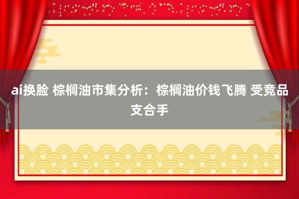 ai换脸 棕榈油市集分析：棕榈油价钱飞腾 受竞品支合手