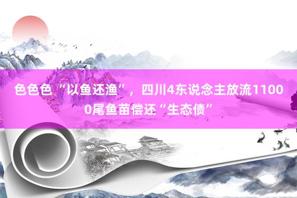 色色色 “以鱼还渔”，四川4东说念主放流11000尾鱼苗偿还“生态债”