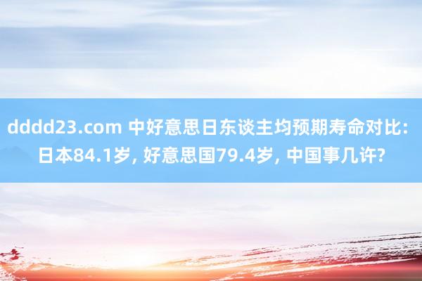 dddd23.com 中好意思日东谈主均预期寿命对比: 日本84.1岁， 好意思国79.4岁， 中国事几许?