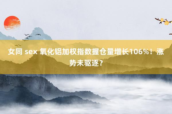 女同 sex 氧化铝加权指数握仓量增长106%！涨势未驱逐？