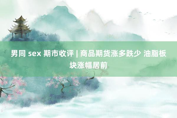 男同 sex 期市收评 | 商品期货涨多跌少 油脂板块涨幅居前