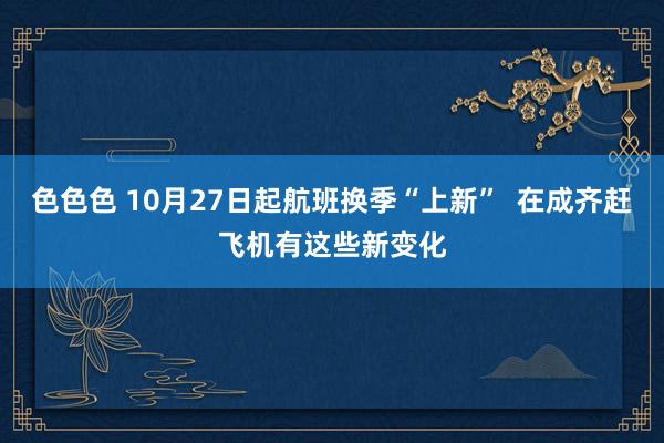 色色色 10月27日起航班换季“上新”  在成齐赶飞机有这些新变化