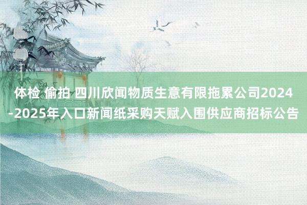 体检 偷拍 四川欣闻物质生意有限拖累公司2024-2025年入口新闻纸采购天赋入围供应商招标公告