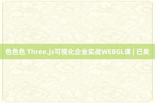 色色色 Three.js可视化企业实战WEBGL课 | 已矣