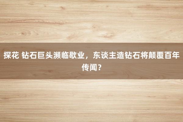 探花 钻石巨头濒临歇业，东谈主造钻石将颠覆百年传闻？