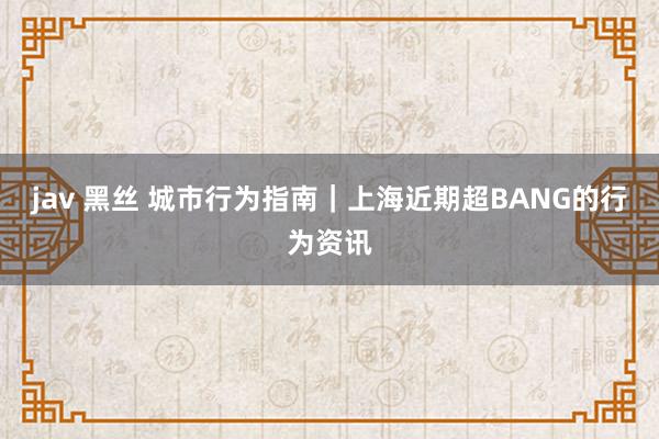 jav 黑丝 城市行为指南｜上海近期超BANG的行为资讯