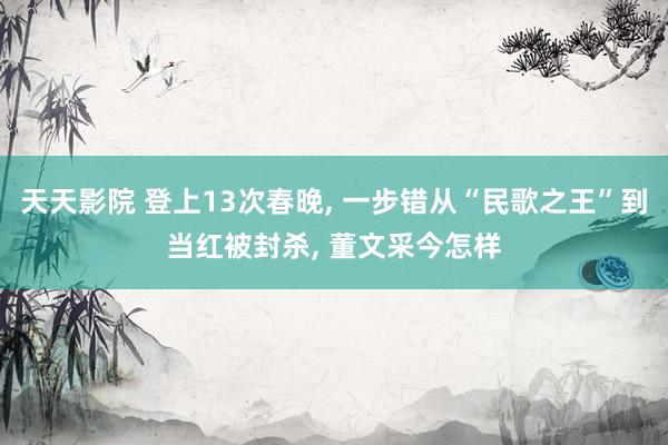 天天影院 登上13次春晚， 一步错从“民歌之王”到当红被封杀， 董文采今怎样