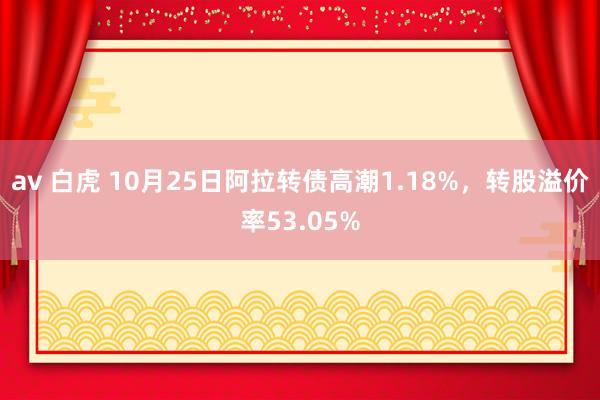 av 白虎 10月25日阿拉转债高潮1.18%，转股溢价率53.05%