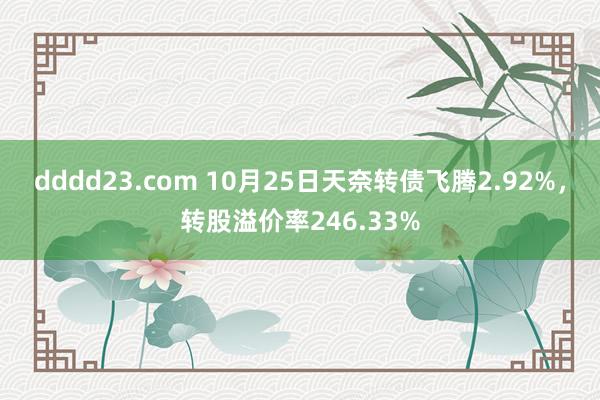 dddd23.com 10月25日天奈转债飞腾2.92%，转股溢价率246.33%