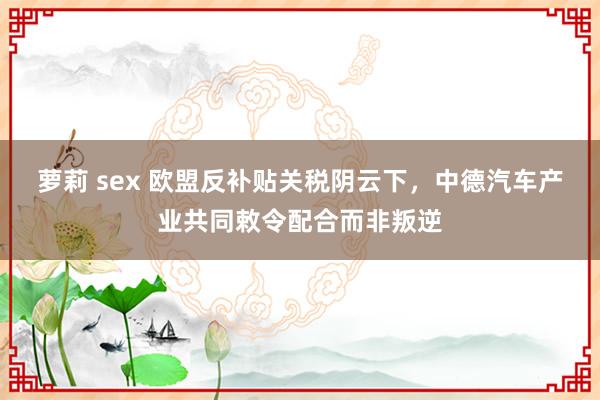 萝莉 sex 欧盟反补贴关税阴云下，中德汽车产业共同敕令配合而非叛逆