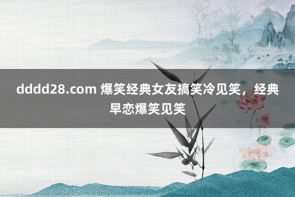 dddd28.com 爆笑经典女友搞笑冷见笑，经典早恋爆笑见笑