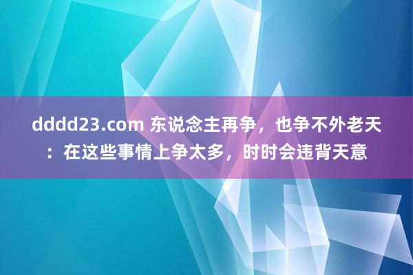 dddd23.com 东说念主再争，也争不外老天：在这些事情上争太多，时时会违背天意