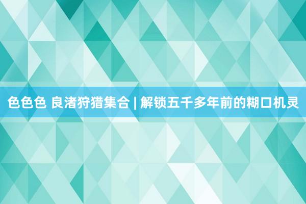 色色色 良渚狩猎集合 | 解锁五千多年前的糊口机灵