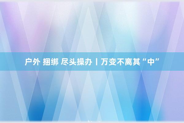 户外 捆绑 尽头操办丨万变不离其“中”