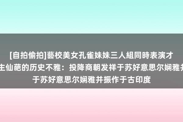 [自拍偷拍]藝校美女孔雀妹妹三人組同時表演才藝 一部分东谈主仙葩的历史不雅：投降商朝发祥于苏好意思尔娴雅并振作于古印度