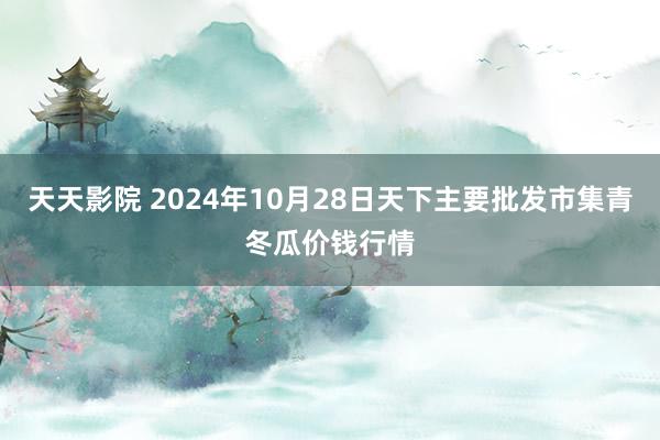 天天影院 2024年10月28日天下主要批发市集青冬瓜价钱行情