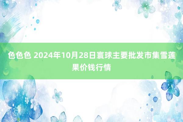 色色色 2024年10月28日寰球主要批发市集雪莲果价钱行情