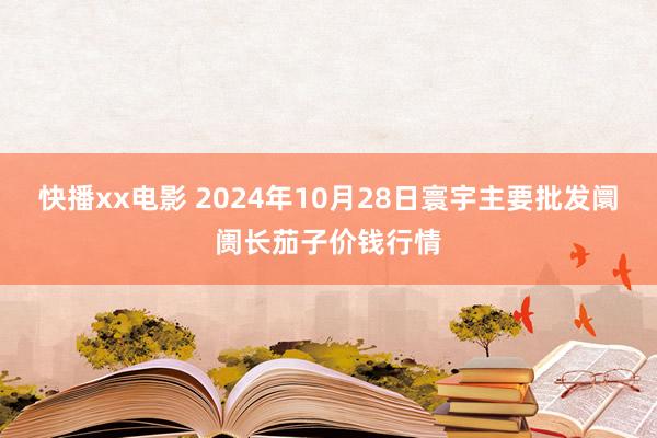 快播xx电影 2024年10月28日寰宇主要批发阛阓长茄子价钱行情