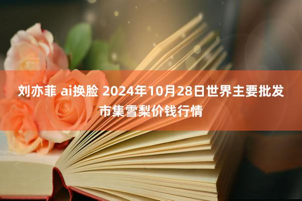 刘亦菲 ai换脸 2024年10月28日世界主要批发市集雪梨价钱行情