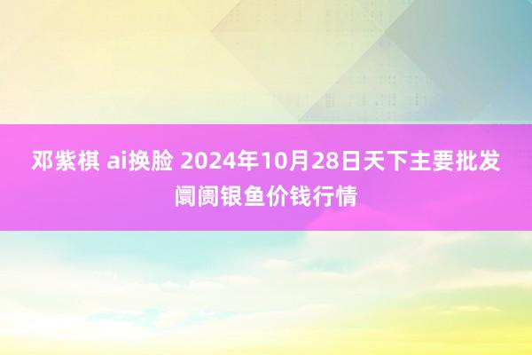 邓紫棋 ai换脸 2024年10月28日天下主要批发阛阓银鱼价钱行情