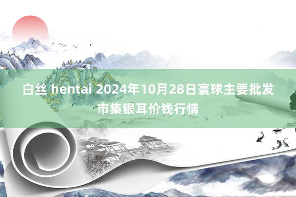 白丝 hentai 2024年10月28日寰球主要批发市集银耳价钱行情