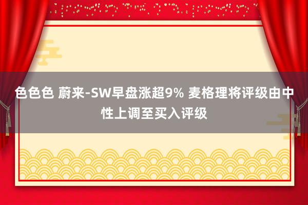 色色色 蔚来-SW早盘涨超9% 麦格理将评级由中性上调至买入评级