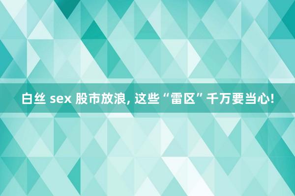 白丝 sex 股市放浪， 这些“雷区”千万要当心!