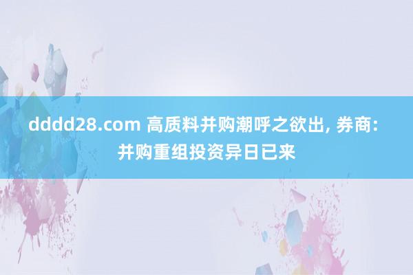 dddd28.com 高质料并购潮呼之欲出， 券商: 并购重组投资异日已来