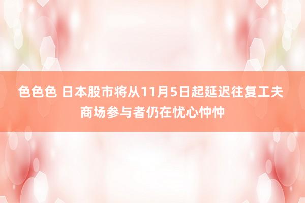 色色色 日本股市将从11月5日起延迟往复工夫 商场参与者仍在忧心忡忡