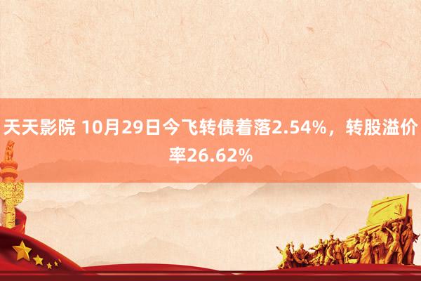 天天影院 10月29日今飞转债着落2.54%，转股溢价率26.62%