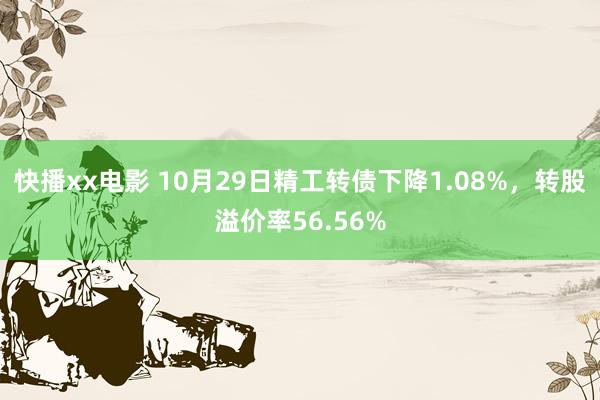 快播xx电影 10月29日精工转债下降1.08%，转股溢价率56.56%