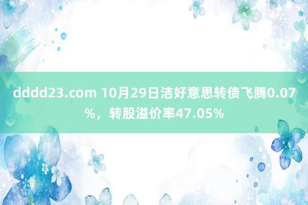 dddd23.com 10月29日洁好意思转债飞腾0.07%，转股溢价率47.05%