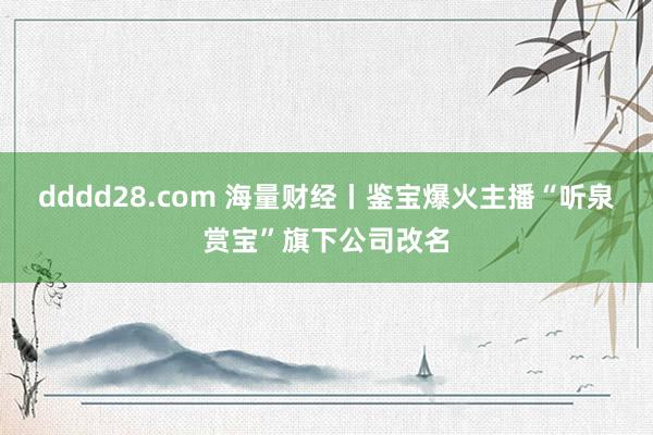 dddd28.com 海量财经丨鉴宝爆火主播“听泉赏宝”旗下公司改名