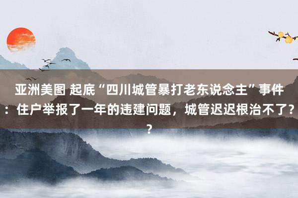 亚洲美图 起底“四川城管暴打老东说念主”事件：住户举报了一年的违建问题，城管迟迟根治不了？