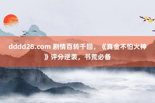 dddd28.com 剧情百转千回，《真金不怕火神》评分逆袭，书荒必备