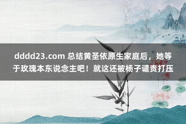 dddd23.com 总结黄圣依原生家庭后，她等于玫瑰本东说念主吧！就这还被杨子谴责打压